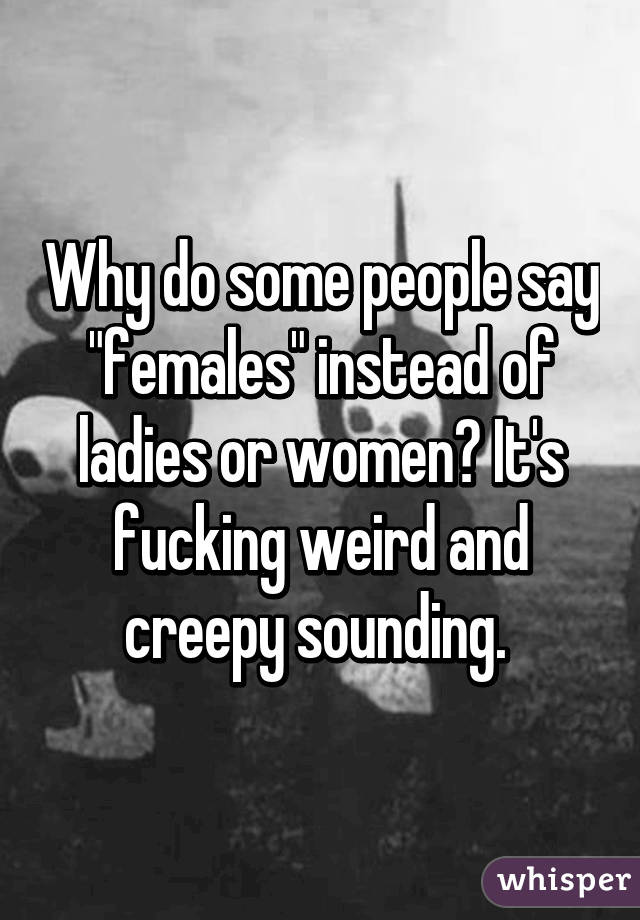 Why do some people say "females" instead of ladies or women? It's fucking weird and creepy sounding. 