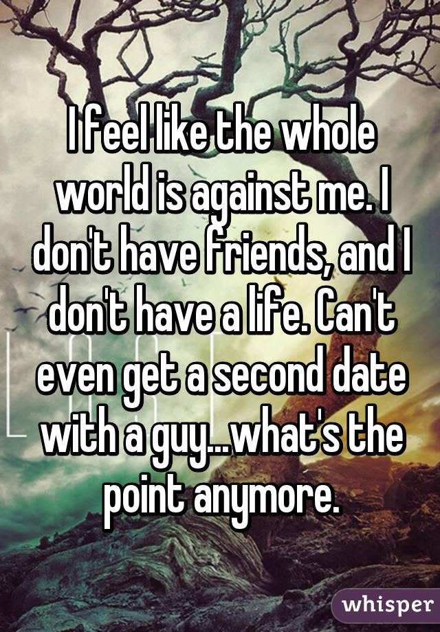 I feel like the whole world is against me. I don't have friends, and I don't have a life. Can't even get a second date with a guy...what's the point anymore.