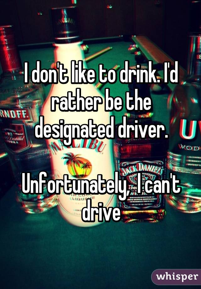 I don't like to drink. I'd rather be the designated driver.

Unfortunately,  I can't drive