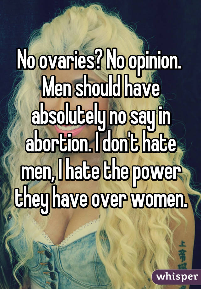 No ovaries? No opinion. 
Men should have absolutely no say in abortion. I don't hate men, I hate the power they have over women. 