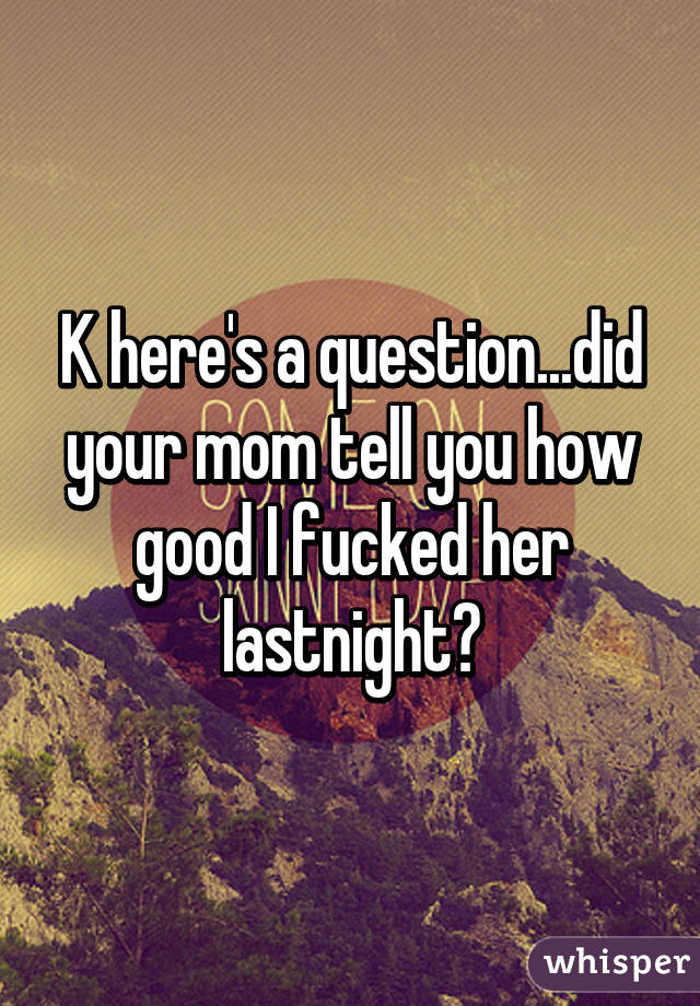 K here's a question...did your mom tell you how good I fucked her lastnight?