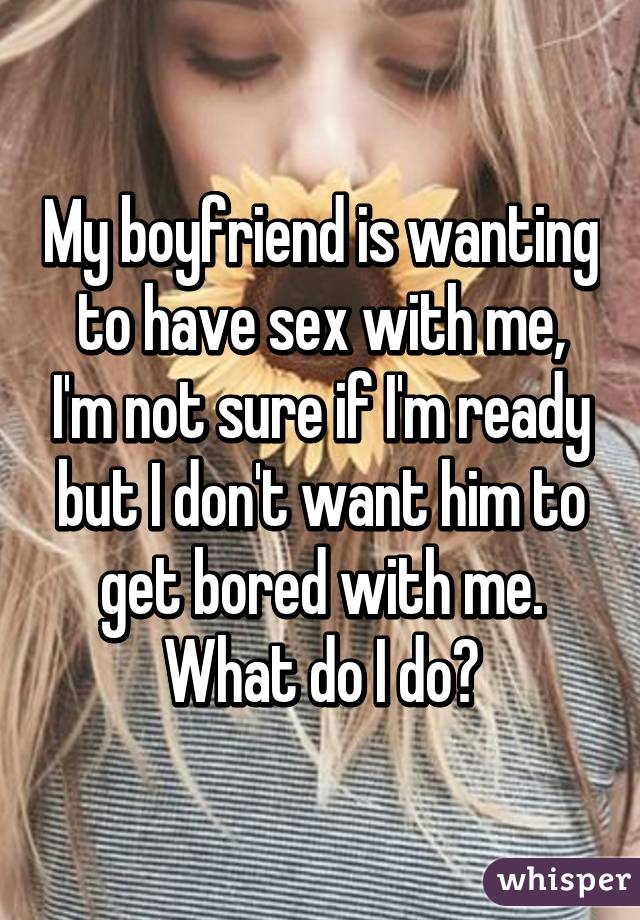 My boyfriend is wanting to have sex with me, I'm not sure if I'm ready but I don't want him to get bored with me. What do I do?