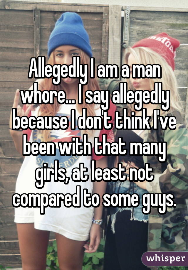 Allegedly I am a man whore... I say allegedly because I don't think I've been with that many girls, at least not compared to some guys.