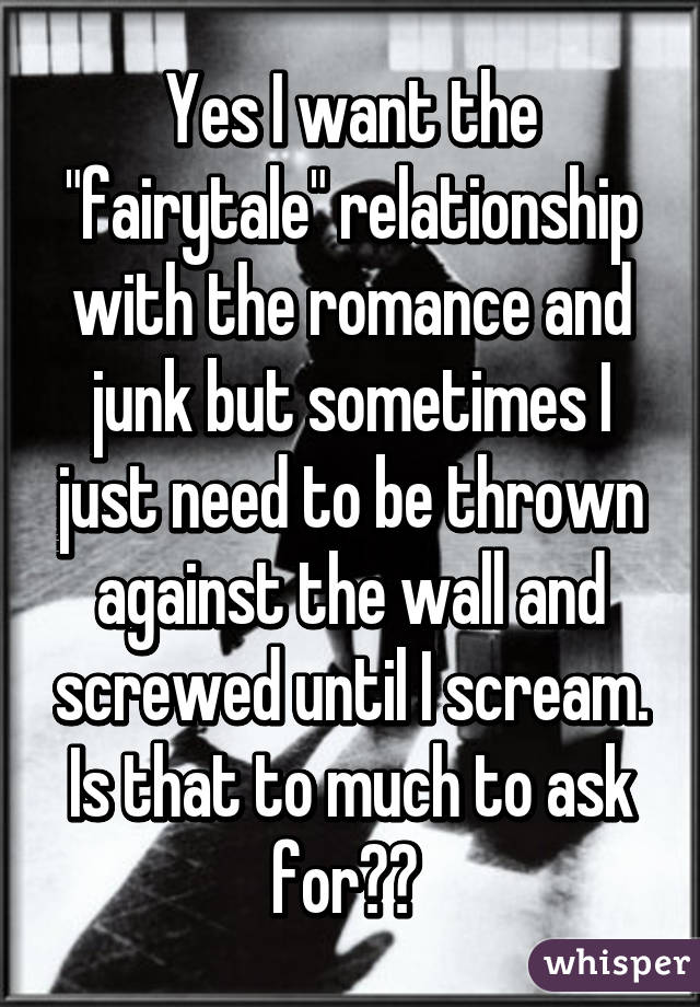 Yes I want the "fairytale" relationship with the romance and junk but sometimes I just need to be thrown against the wall and screwed until I scream. Is that to much to ask for?? 