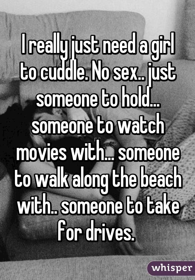 I really just need a girl to cuddle. No sex.. just someone to hold... someone to watch movies with... someone to walk along the beach with.. someone to take for drives. 