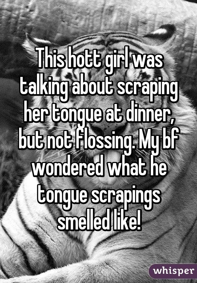 This hott girl was talking about scraping her tongue at dinner, but not flossing. My bf wondered what he tongue scrapings smelled like!