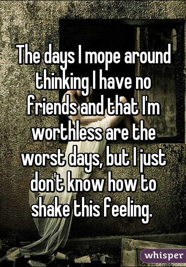 The days I mope around thinking I have no friends and that I'm worthless are the worst days, but I just don't know how to shake this feeling. 