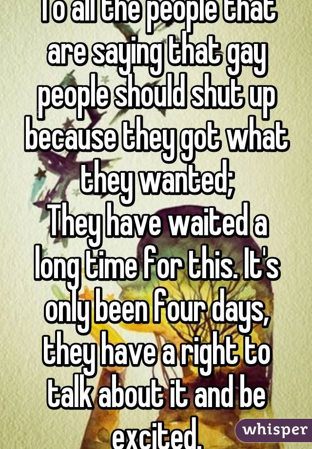 To all the people that are saying that gay people should shut up because they got what they wanted;
They have waited a long time for this. It's only been four days, they have a right to talk about it and be excited.