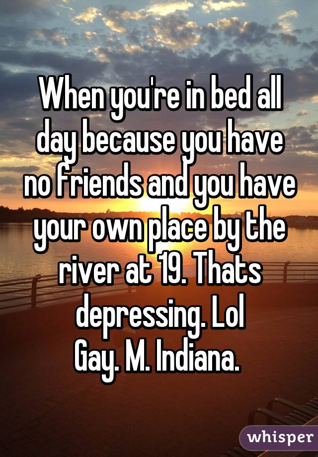 When you're in bed all day because you have no friends and you have your own place by the river at 19. Thats depressing. Lol
Gay. M. Indiana. 