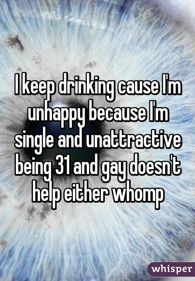 I keep drinking cause I'm unhappy because I'm single and unattractive being 31 and gay doesn't help either whomp