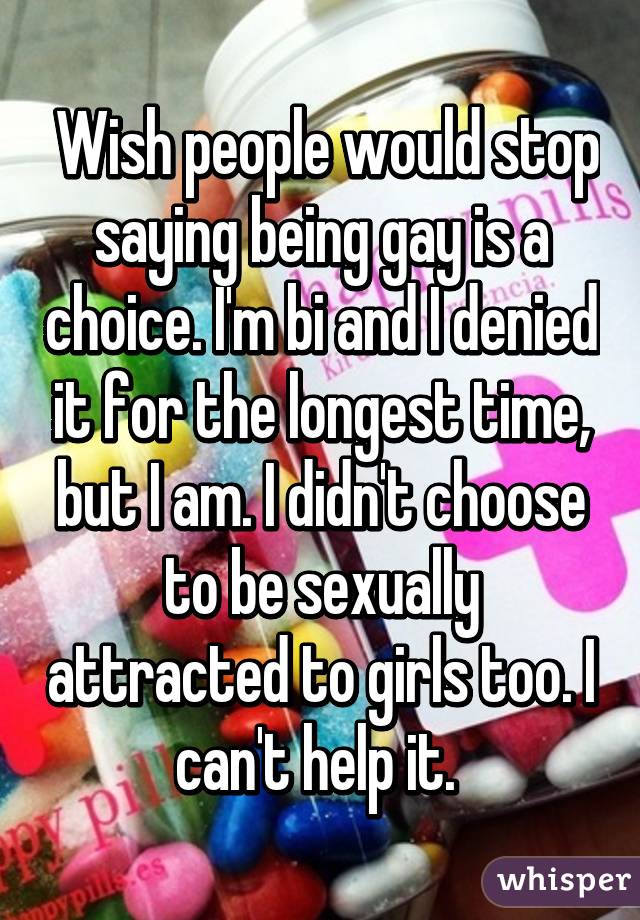  Wish people would stop saying being gay is a choice. I'm bi and I denied it for the longest time, but I am. I didn't choose to be sexually attracted to girls too. I can't help it. 