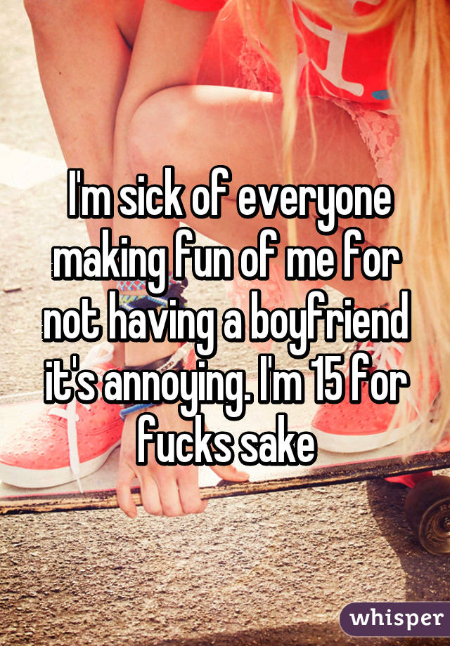  I'm sick of everyone making fun of me for not having a boyfriend it's annoying. I'm 15 for fucks sake