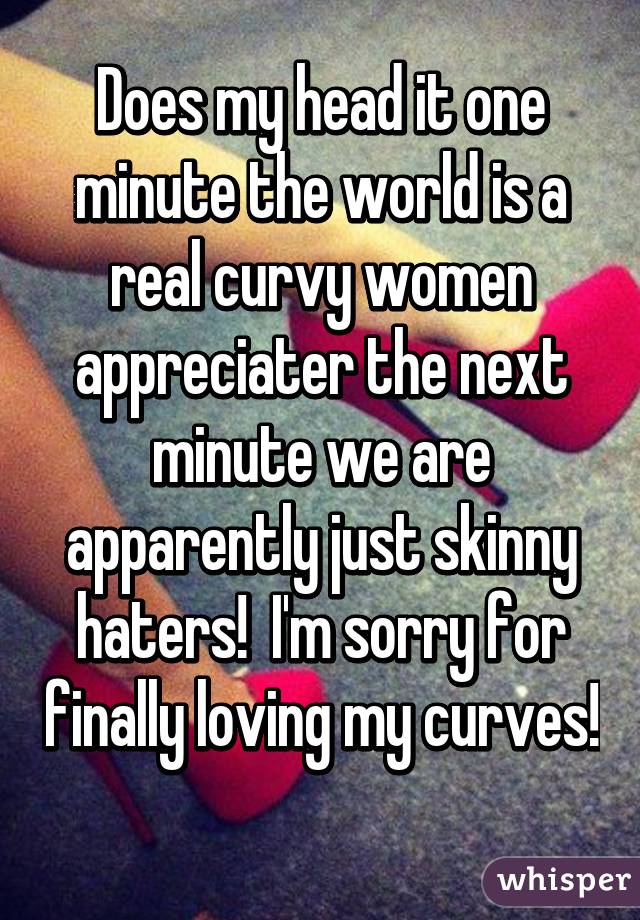 Does my head it one minute the world is a real curvy women appreciater the next minute we are apparently just skinny haters!  I'm sorry for finally loving my curves!  