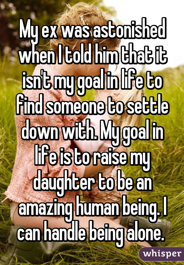 My ex was astonished when I told him that it isn't my goal in life to find someone to settle down with. My goal in life is to raise my daughter to be an amazing human being. I can handle being alone. 