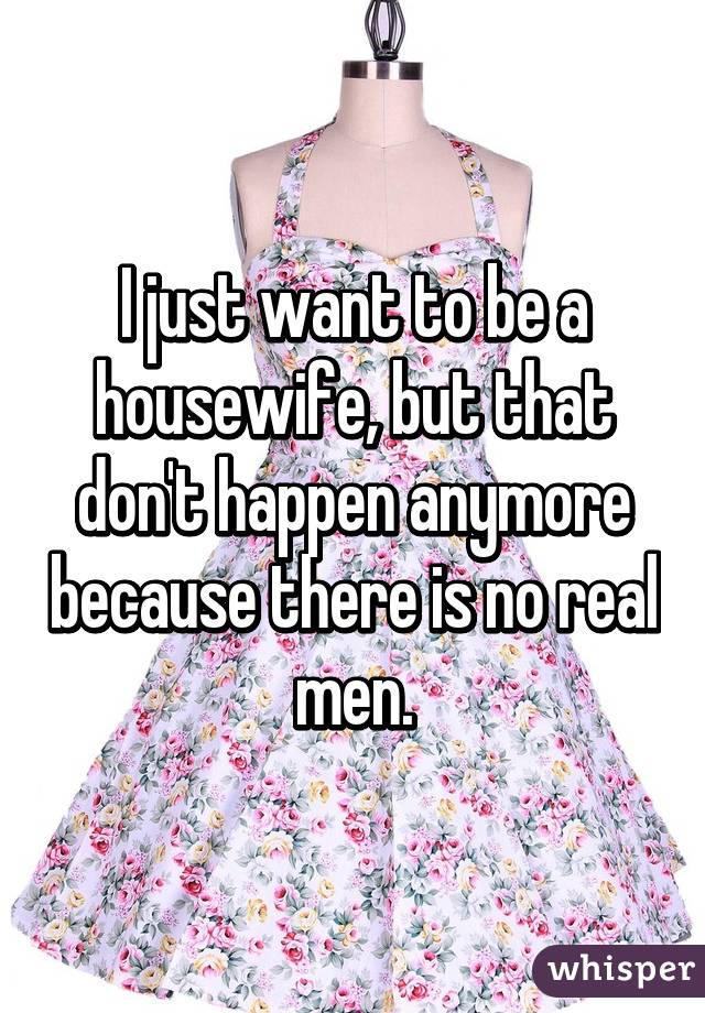 I just want to be a housewife, but that don't happen anymore because there is no real men.