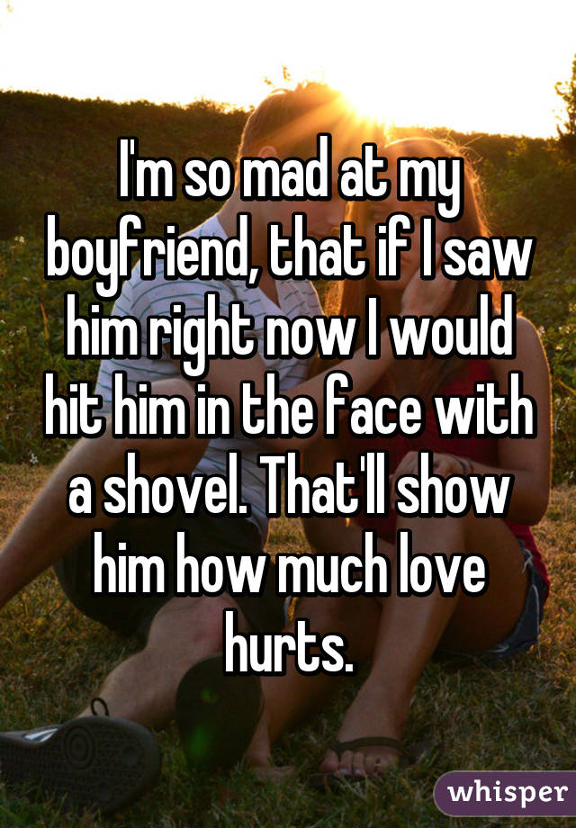 I'm so mad at my boyfriend, that if I saw him right now I would hit him in the face with a shovel. That'll show him how much love hurts.