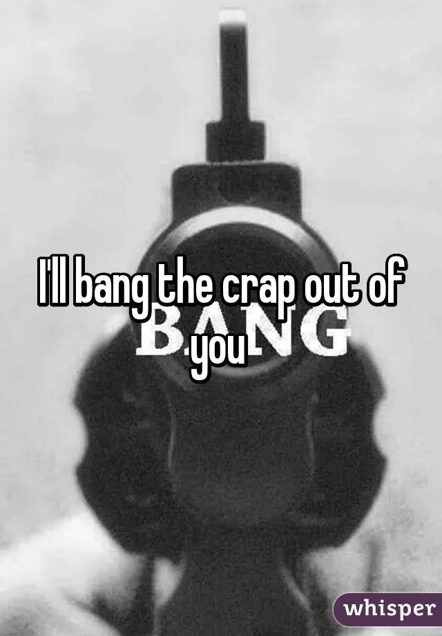 I'll bang the crap out of you 