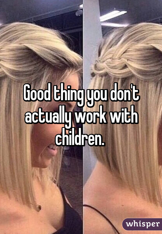 Good thing you don't actually work with children. 