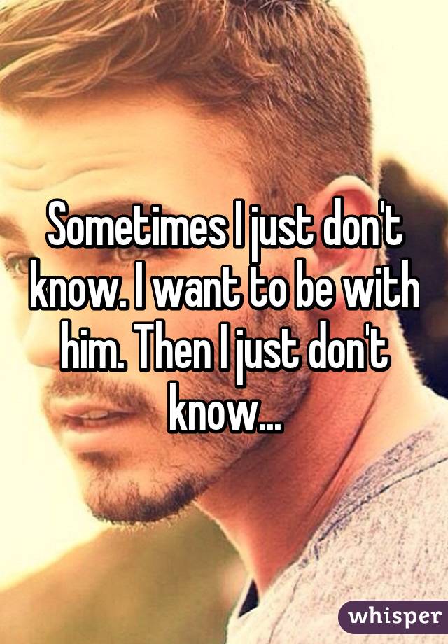 Sometimes I just don't know. I want to be with him. Then I just don't know...