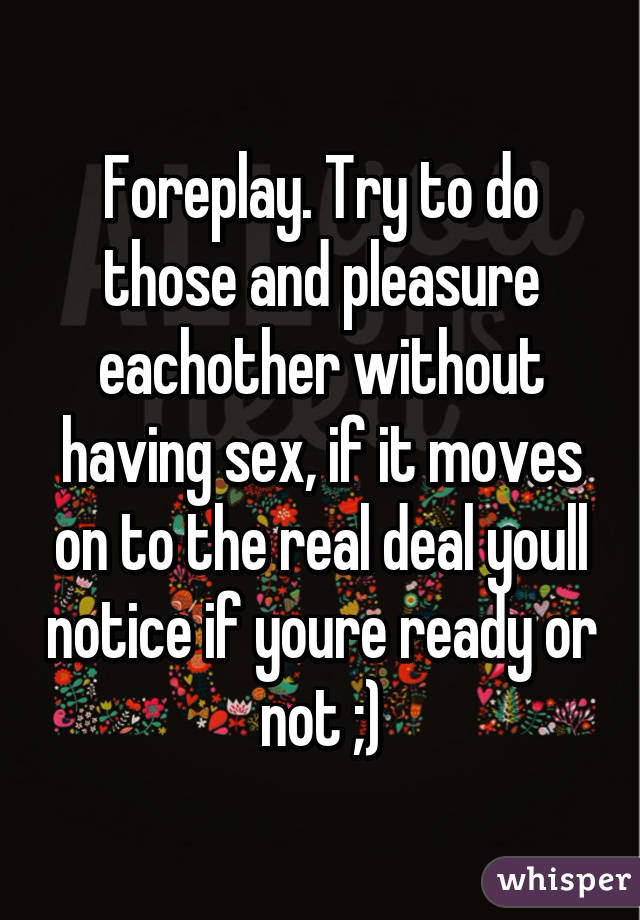 Foreplay. Try to do those and pleasure eachother without having sex, if it moves on to the real deal youll notice if youre ready or not ;)