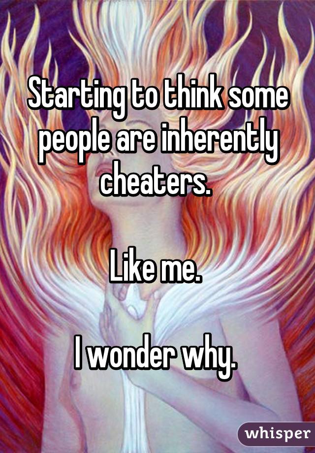 Starting to think some people are inherently cheaters. 

Like me. 

I wonder why. 