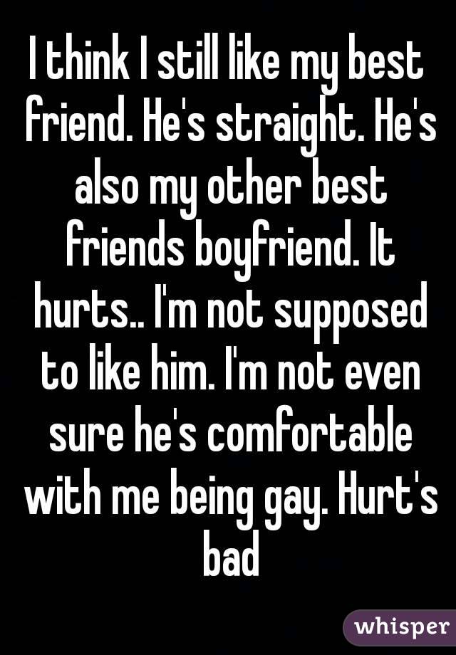 I think I still like my best friend. He's straight. He's also my other best friends boyfriend. It hurts.. I'm not supposed to like him. I'm not even sure he's comfortable with me being gay. Hurt's bad