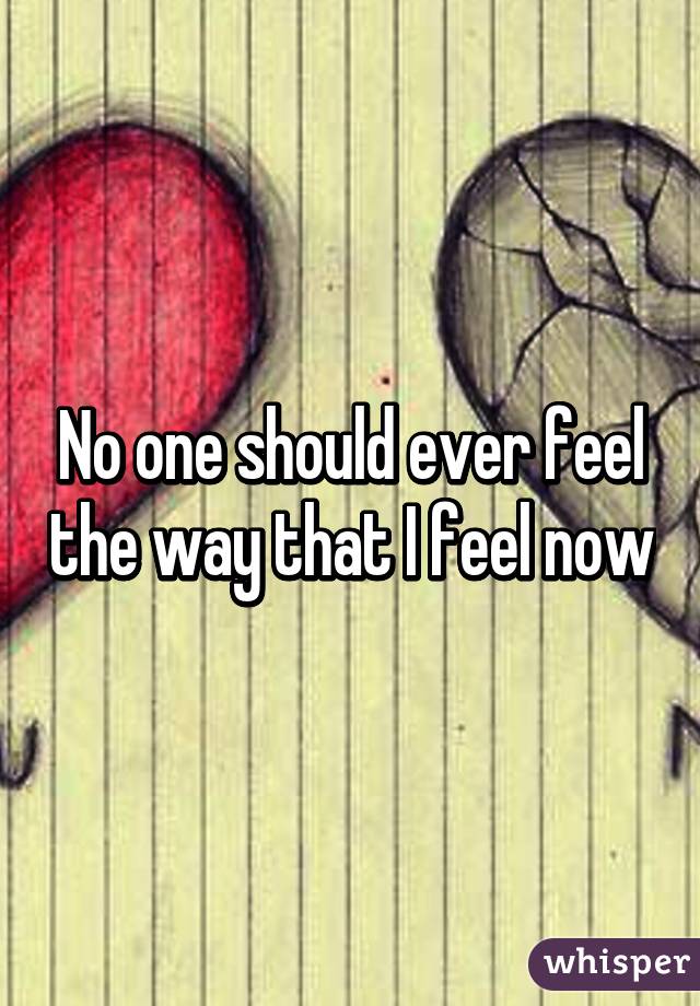 No one should ever feel the way that I feel now