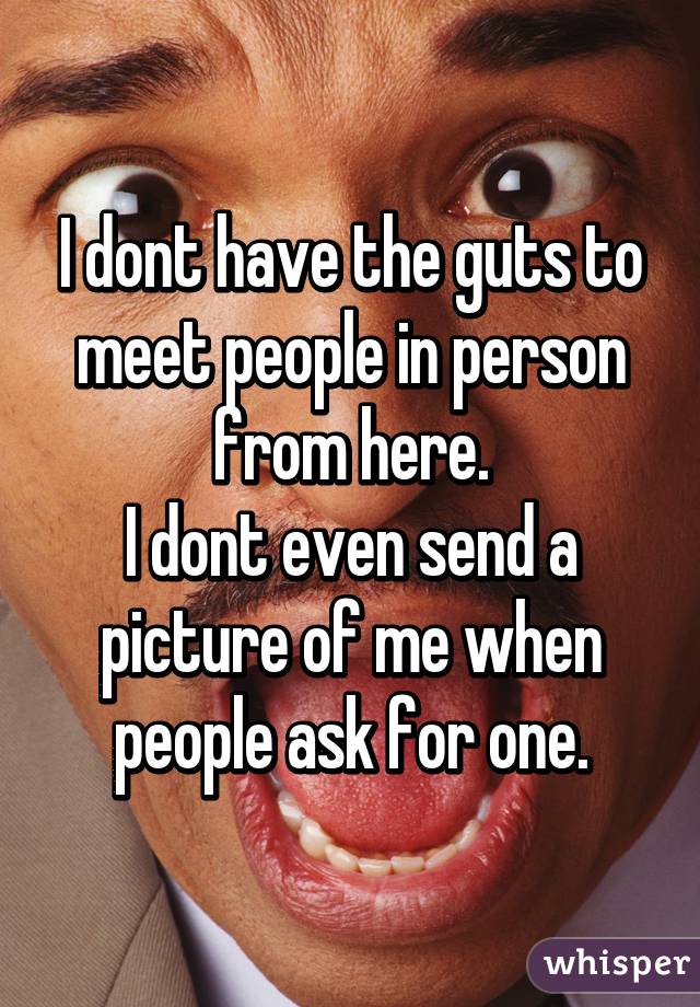 I dont have the guts to meet people in person from here.
I dont even send a picture of me when people ask for one.