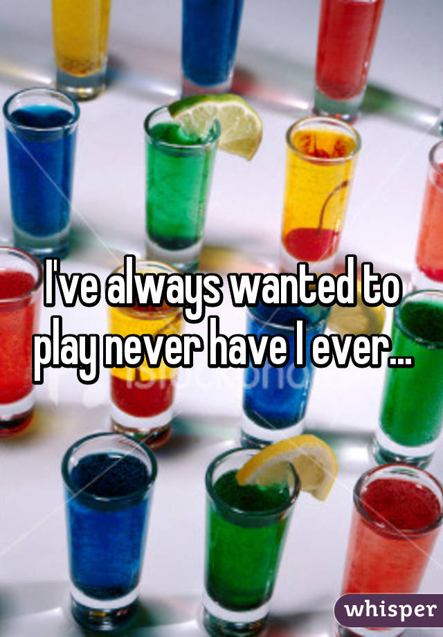 I've always wanted to play never have I ever...