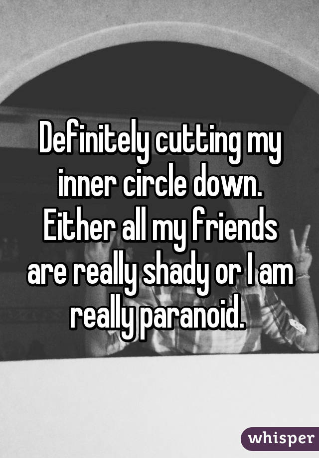 Definitely cutting my inner circle down. Either all my friends are really shady or I am really paranoid. 