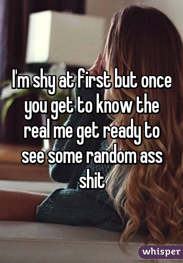 I'm shy at first but once you get to know the real me get ready to see some random ass shit