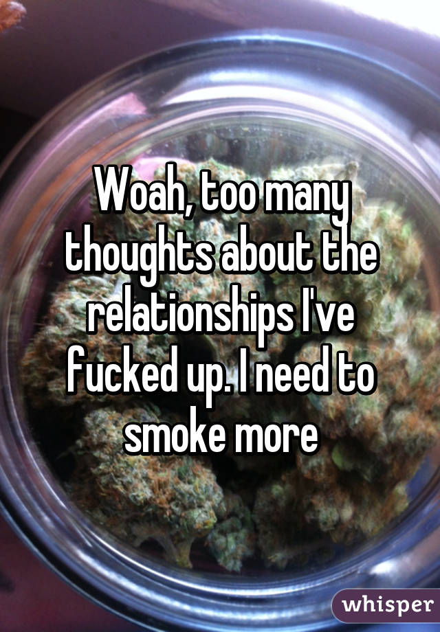 Woah, too many thoughts about the relationships I've fucked up. I need to smoke more