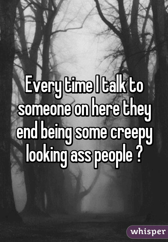 Every time I talk to someone on here they end being some creepy looking ass people 😂