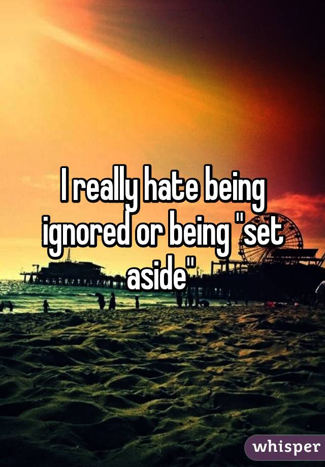 I really hate being ignored or being "set aside" 