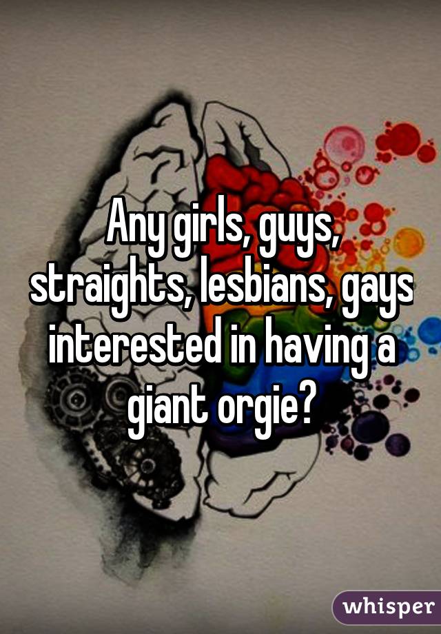 Any girls, guys, straights, lesbians, gays interested in having a giant orgie?