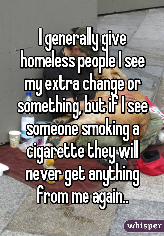 I generally give homeless people I see my extra change or something, but if I see someone smoking a cigarette they will never get anything from me again..