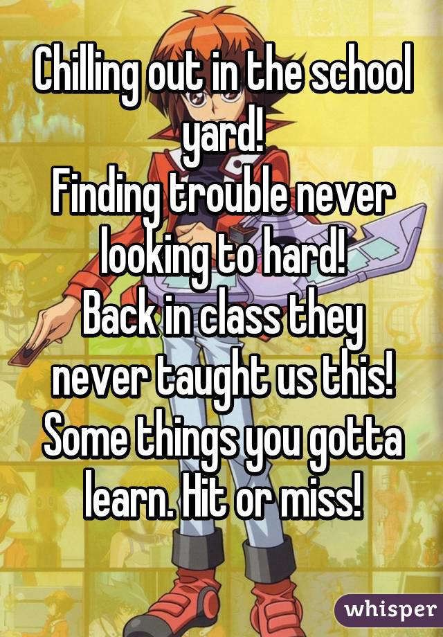 Chilling out in the school yard!
Finding trouble never looking to hard!
Back in class they never taught us this!
Some things you gotta learn. Hit or miss!
