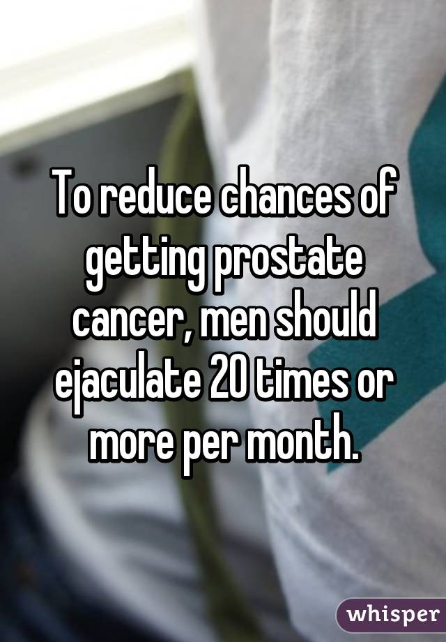 To reduce chances of getting prostate cancer, men should ejaculate 20 times or more per month.