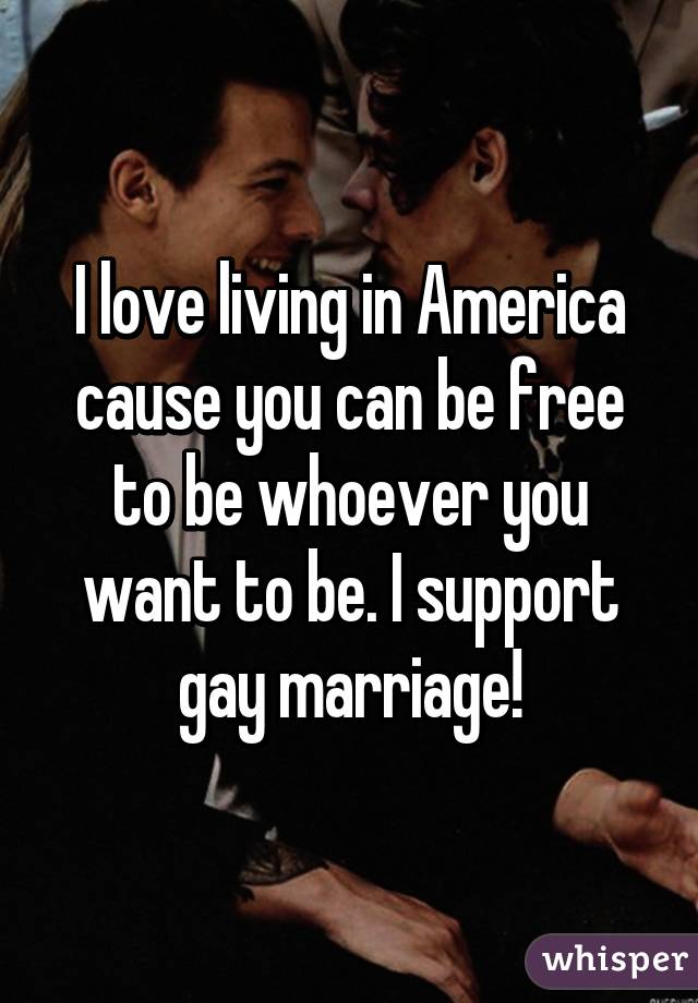 I love living in America cause you can be free to be whoever you want to be. I support gay marriage!