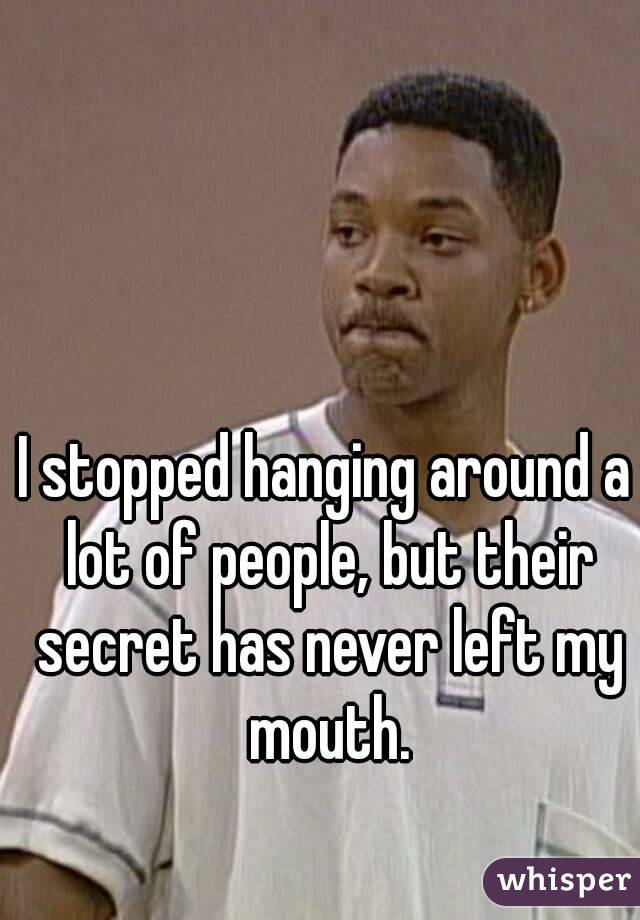 I stopped hanging around a lot of people, but their secret has never left my mouth.