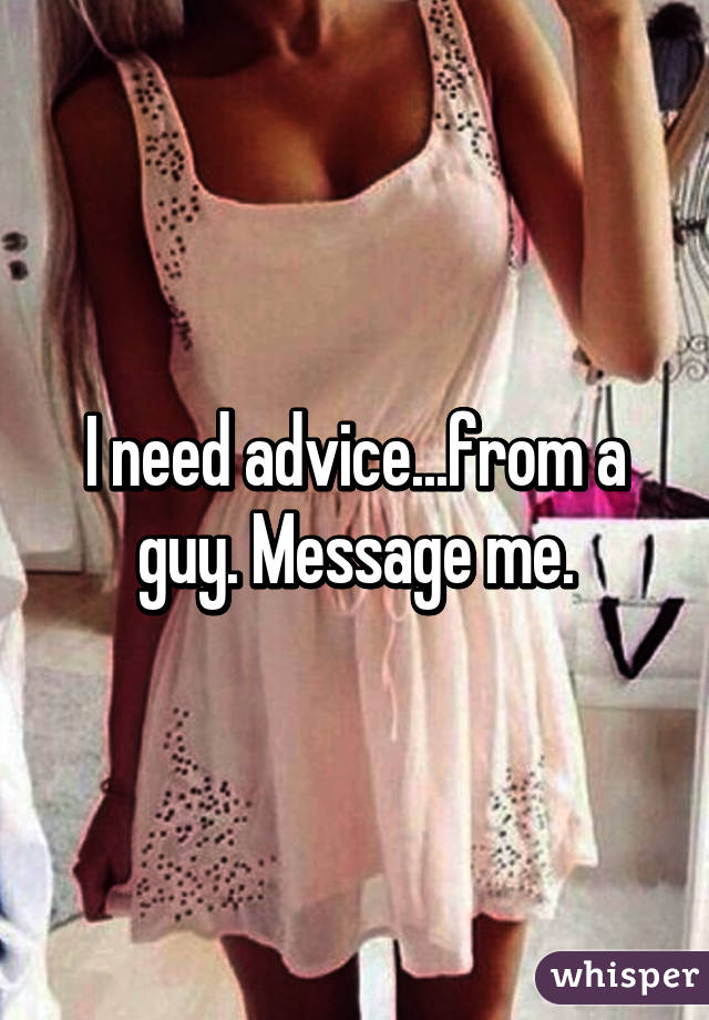 I need advice...from a guy. Message me.