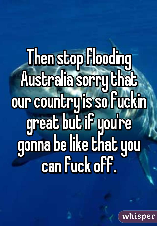 Then stop flooding Australia sorry that our country is so fuckin great but if you're gonna be like that you can fuck off.