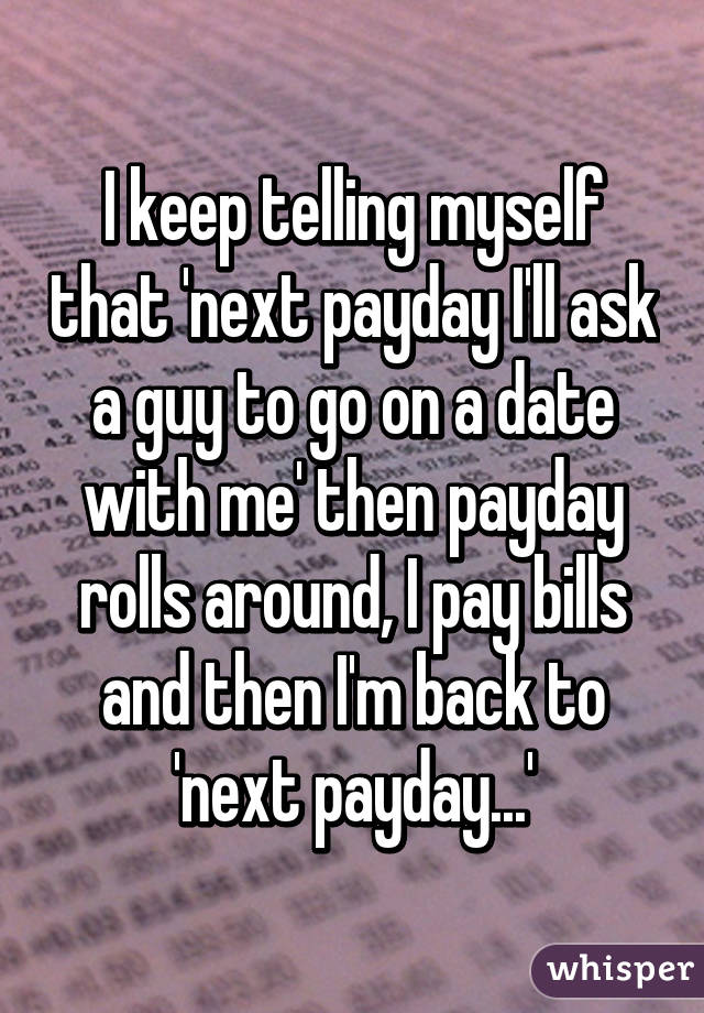 I keep telling myself that 'next payday I'll ask a guy to go on a date with me' then payday rolls around, I pay bills and then I'm back to 'next payday...'