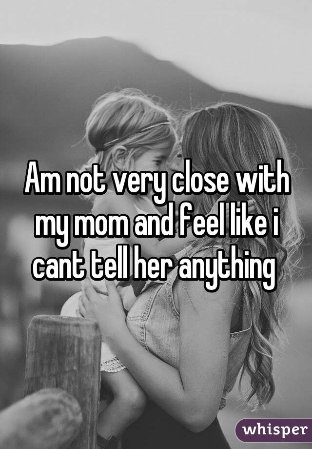 Am not very close with my mom and feel like i cant tell her anything 