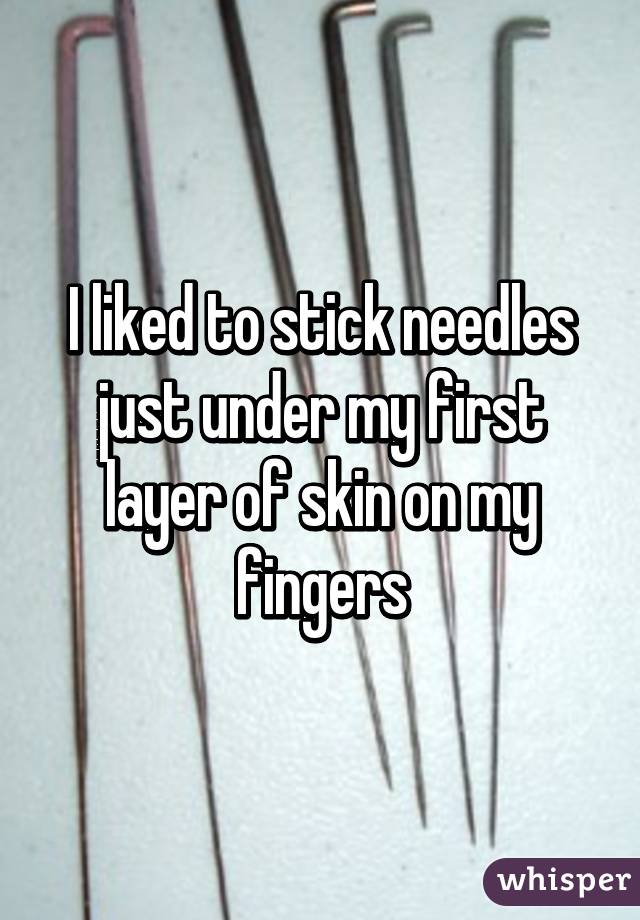 I liked to stick needles just under my first layer of skin on my fingers