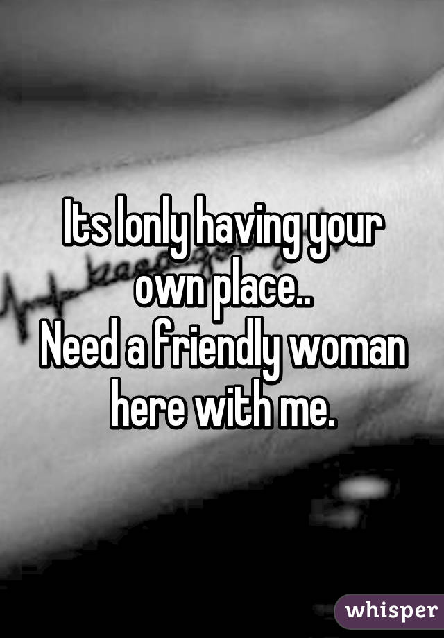 Its lonly having your own place..
Need a friendly woman here with me.