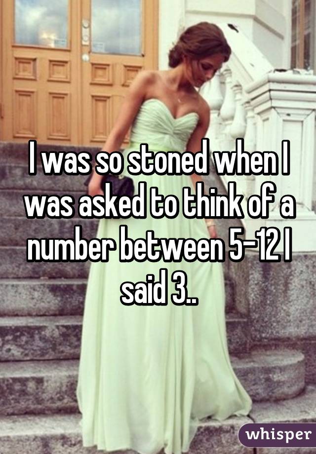 I was so stoned when I was asked to think of a number between 5-12 I said 3..