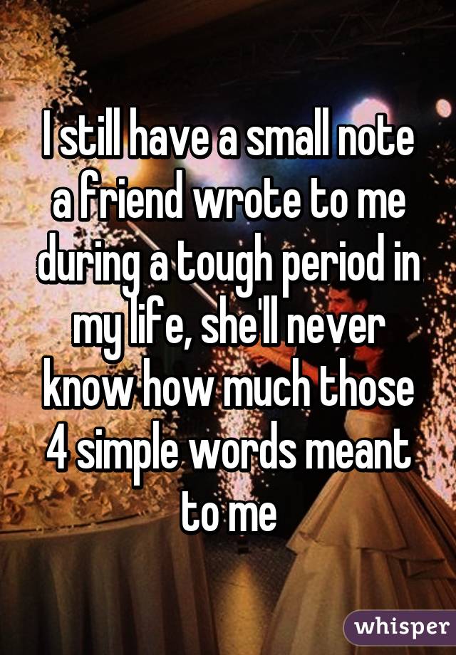 I still have a small note a friend wrote to me during a tough period in my life, she'll never know how much those 4 simple words meant to me