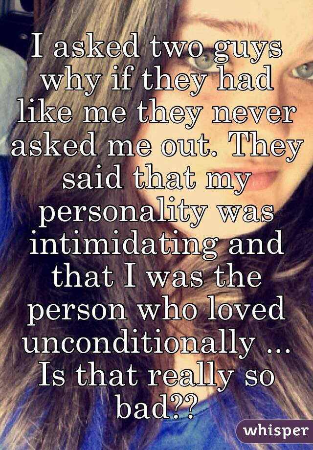 I asked two guys why if they had like me they never asked me out. They said that my personality was intimidating and that I was the person who loved unconditionally ... Is that really so bad??