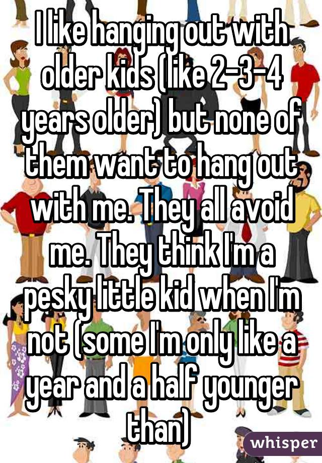 I like hanging out with older kids (like 2-3-4 years older) but none of them want to hang out with me. They all avoid me. They think I'm a pesky little kid when I'm not (some I'm only like a year and a half younger than) 